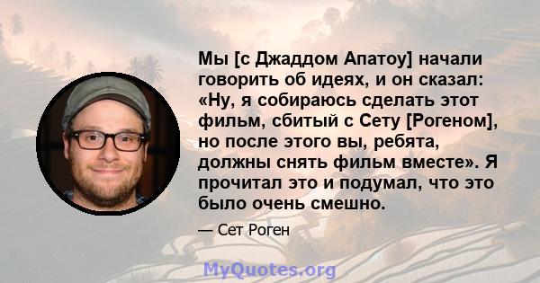 Мы [с Джаддом Апатоу] начали говорить об идеях, и он сказал: «Ну, я собираюсь сделать этот фильм, сбитый с Сету [Рогеном], но после этого вы, ребята, должны снять фильм вместе». Я прочитал это и подумал, что это было