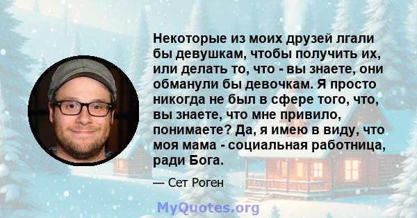 Некоторые из моих друзей лгали бы девушкам, чтобы получить их, или делать то, что - вы знаете, они обманули бы девочкам. Я просто никогда не был в сфере того, что, вы знаете, что мне привило, понимаете? Да, я имею в