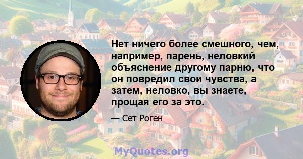 Нет ничего более смешного, чем, например, парень, неловкий объяснение другому парню, что он повредил свои чувства, а затем, неловко, вы знаете, прощая его за это.