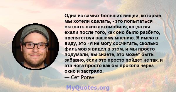 Одна из самых больших вещей, которые мы хотели сделать, - это попытаться выгнать окно автомобиля, когда вы ехали после того, как оно было разбито, препятствуя вашему мнению. Я имею в виду, это - я не могу сосчитать,