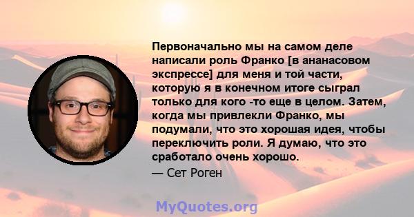 Первоначально мы на самом деле написали роль Франко [в ананасовом экспрессе] для меня и той части, которую я в конечном итоге сыграл только для кого -то еще в целом. Затем, когда мы привлекли Франко, мы подумали, что