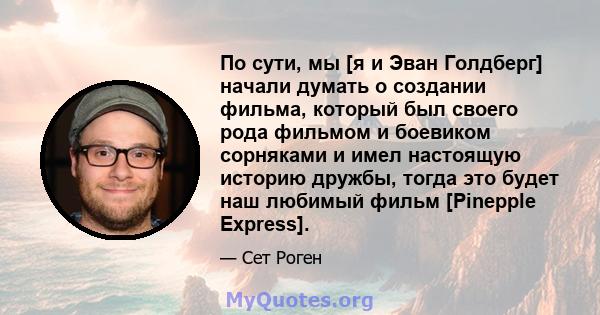 По сути, мы [я и Эван Голдберг] начали думать о создании фильма, который был своего рода фильмом и боевиком сорняками и имел настоящую историю дружбы, тогда это будет наш любимый фильм [Pinepple Express].