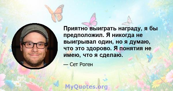 Приятно выиграть награду, я бы предположил. Я никогда не выигрывал один, но я думаю, что это здорово. Я понятия не имею, что я сделаю.