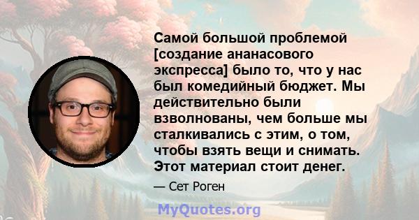 Самой большой проблемой [создание ананасового экспресса] было то, что у нас был комедийный бюджет. Мы действительно были взволнованы, чем больше мы сталкивались с этим, о том, чтобы взять вещи и снимать. Этот материал