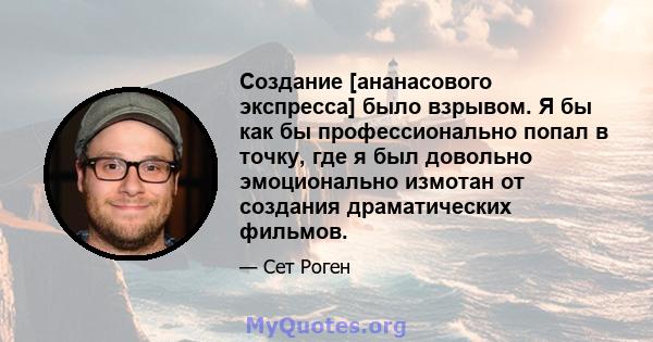 Создание [ананасового экспресса] было взрывом. Я бы как бы профессионально попал в точку, где я был довольно эмоционально измотан от создания драматических фильмов.