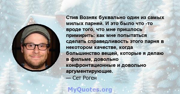 Стив Возняк буквально один из самых милых парней. И это было что -то вроде того, что мне пришлось примирить: как мне попытаться сделать справедливость этого парня в некотором качестве, когда большинство вещей, которые я 