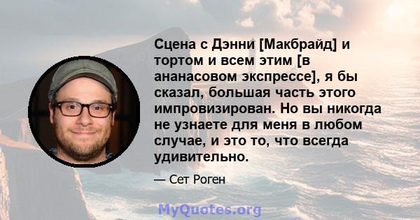 Сцена с Дэнни [Макбрайд] и тортом и всем этим [в ананасовом экспрессе], я бы сказал, большая часть этого импровизирован. Но вы никогда не узнаете для меня в любом случае, и это то, что всегда удивительно.