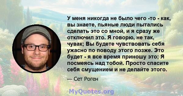 У меня никогда не было чего -то - как, вы знаете, пьяные люди пытались сделать это со мной, и я сразу же отключил это. Я говорю, не так, чувак; Вы будете чувствовать себя ужасно по поводу этого позже. Это будет - я все