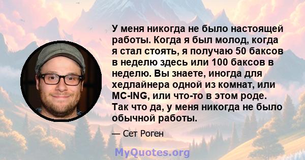 У меня никогда не было настоящей работы. Когда я был молод, когда я стал стоять, я получаю 50 баксов в неделю здесь или 100 баксов в неделю. Вы знаете, иногда для хедлайнера одной из комнат, или MC-ING, или что-то в