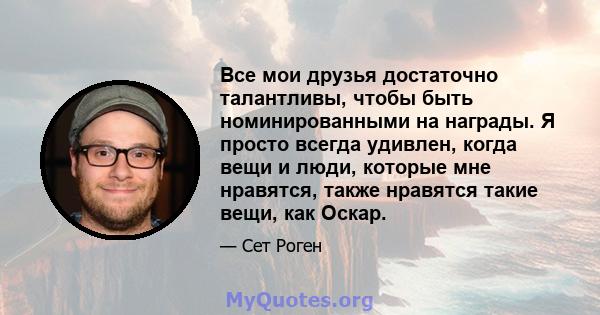 Все мои друзья достаточно талантливы, чтобы быть номинированными на награды. Я просто всегда удивлен, когда вещи и люди, которые мне нравятся, также нравятся такие вещи, как Оскар.