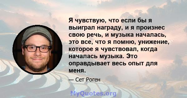 Я чувствую, что если бы я выиграл награду, и я произнес свою речь, и музыка началась, это все, что я помню, унижение, которое я чувствовал, когда началась музыка. Это оправдывает весь опыт для меня.