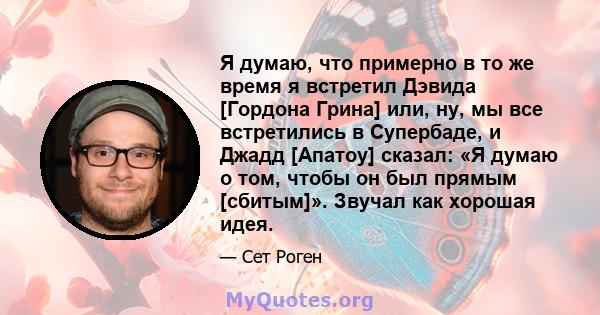 Я думаю, что примерно в то же время я встретил Дэвида [Гордона Грина] или, ну, мы все встретились в Супербаде, и Джадд [Апатоу] сказал: «Я думаю о том, чтобы он был прямым [сбитым]». Звучал как хорошая идея.