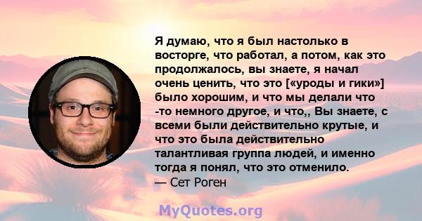 Я думаю, что я был настолько в восторге, что работал, а потом, как это продолжалось, вы знаете, я начал очень ценить, что это [«уроды и гики»] было хорошим, и что мы делали что -то немного другое, и что,, Вы знаете, с