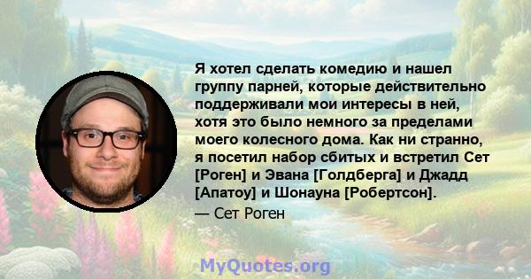 Я хотел сделать комедию и нашел группу парней, которые действительно поддерживали мои интересы в ней, хотя это было немного за пределами моего колесного дома. Как ни странно, я посетил набор сбитых и встретил Сет