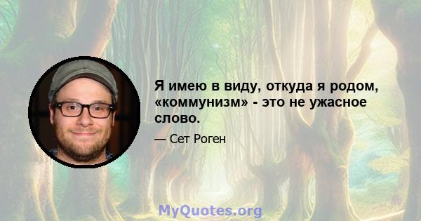 Я имею в виду, откуда я родом, «коммунизм» - это не ужасное слово.