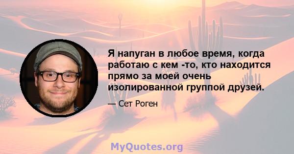 Я напуган в любое время, когда работаю с кем -то, кто находится прямо за моей очень изолированной группой друзей.