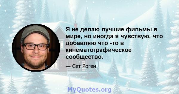 Я не делаю лучшие фильмы в мире, но иногда я чувствую, что добавляю что -то в кинематографическое сообщество.