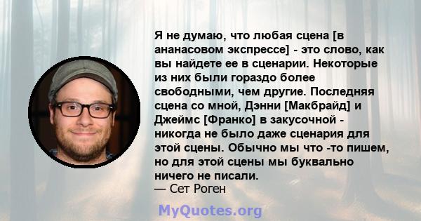 Я не думаю, что любая сцена [в ананасовом экспрессе] - это слово, как вы найдете ее в сценарии. Некоторые из них были гораздо более свободными, чем другие. Последняя сцена со мной, Дэнни [Макбрайд] и Джеймс [Франко] в