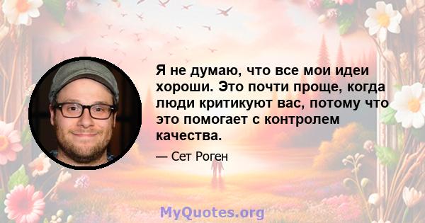 Я не думаю, что все мои идеи хороши. Это почти проще, когда люди критикуют вас, потому что это помогает с контролем качества.