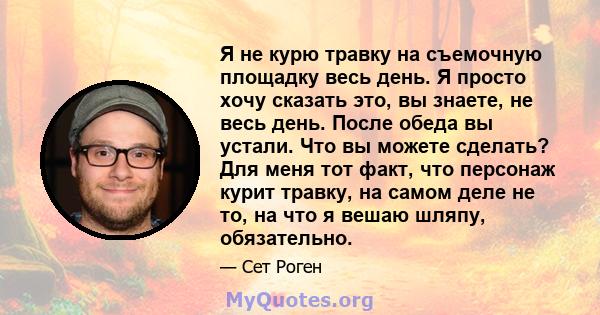 Я не курю травку на съемочную площадку весь день. Я просто хочу сказать это, вы знаете, не весь день. После обеда вы устали. Что вы можете сделать? Для меня тот факт, что персонаж курит травку, на самом деле не то, на