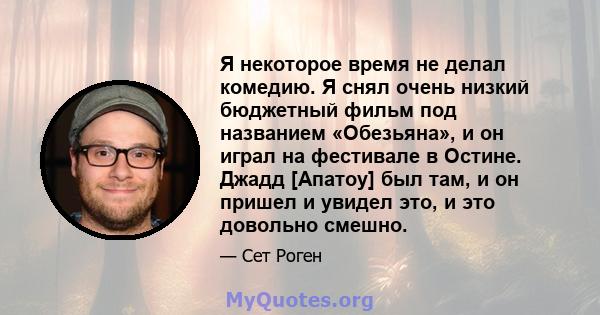 Я некоторое время не делал комедию. Я снял очень низкий бюджетный фильм под названием «Обезьяна», и он играл на фестивале в Остине. Джадд [Апатоу] был там, и он пришел и увидел это, и это довольно смешно.