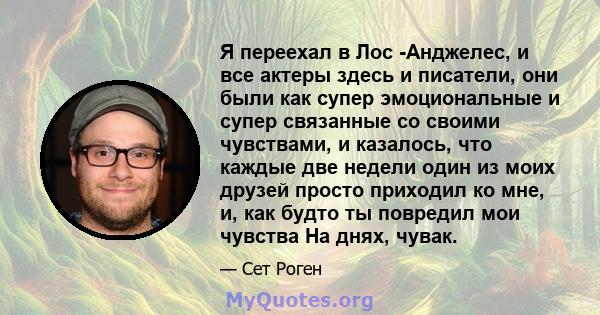 Я переехал в Лос -Анджелес, и все актеры здесь и писатели, они были как супер эмоциональные и супер связанные со своими чувствами, и казалось, что каждые две недели один из моих друзей просто приходил ко мне, и, как