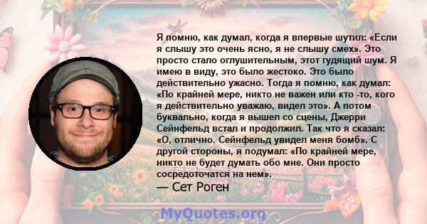 Я помню, как думал, когда я впервые шутил: «Если я слышу это очень ясно, я не слышу смех». Это просто стало оглушительным, этот гудящий шум. Я имею в виду, это было жестоко. Это было действительно ужасно. Тогда я помню, 