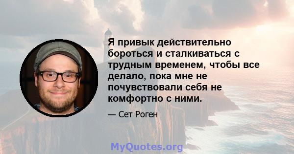 Я привык действительно бороться и сталкиваться с трудным временем, чтобы все делало, пока мне не почувствовали себя не комфортно с ними.