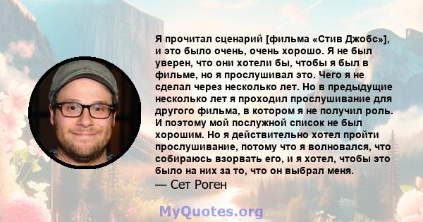 Я прочитал сценарий [фильма «Стив Джобс»], и это было очень, очень хорошо. Я не был уверен, что они хотели бы, чтобы я был в фильме, но я прослушивал это. Чего я не сделал через несколько лет. Но в предыдущие несколько