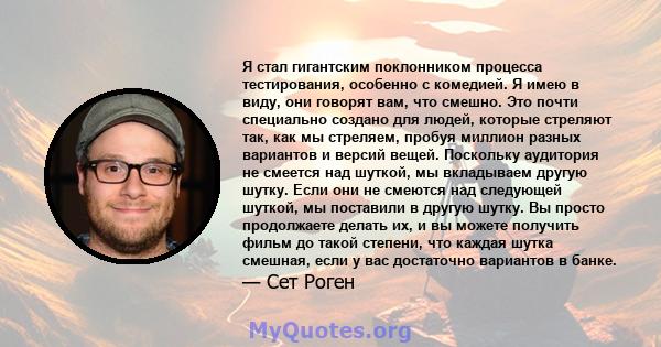 Я стал гигантским поклонником процесса тестирования, особенно с комедией. Я имею в виду, они говорят вам, что смешно. Это почти специально создано для людей, которые стреляют так, как мы стреляем, пробуя миллион разных