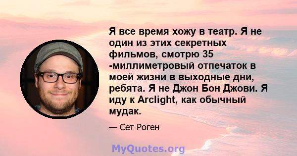 Я все время хожу в театр. Я не один из этих секретных фильмов, смотрю 35 -миллиметровый отпечаток в моей жизни в выходные дни, ребята. Я не Джон Бон Джови. Я иду к Arclight, как обычный мудак.