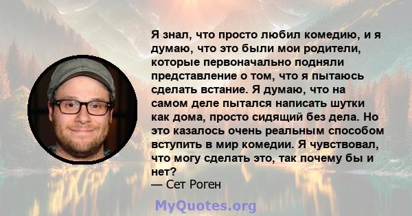 Я знал, что просто любил комедию, и я думаю, что это были мои родители, которые первоначально подняли представление о том, что я пытаюсь сделать встание. Я думаю, что на самом деле пытался написать шутки как дома,