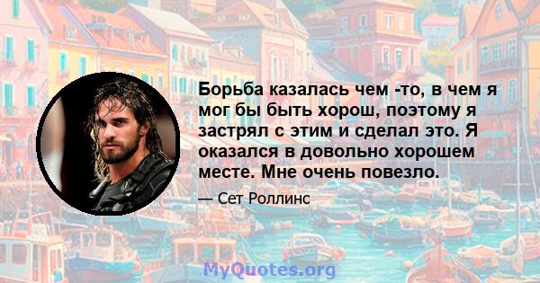 Борьба казалась чем -то, в чем я мог бы быть хорош, поэтому я застрял с этим и сделал это. Я оказался в довольно хорошем месте. Мне очень повезло.