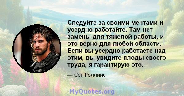 Следуйте за своими мечтами и усердно работайте. Там нет замены для тяжелой работы, и это верно для любой области. Если вы усердно работаете над этим, вы увидите плоды своего труда, я гарантирую это.