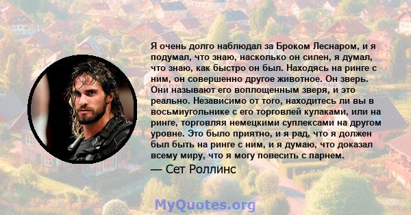 Я очень долго наблюдал за Броком Леснаром, и я подумал, что знаю, насколько он силен, я думал, что знаю, как быстро он был. Находясь на ринге с ним, он совершенно другое животное. Он зверь. Они называют его воплощенным