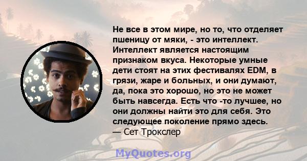 Не все в этом мире, но то, что отделяет пшеницу от мяки, - это интеллект. Интеллект является настоящим признаком вкуса. Некоторые умные дети стоят на этих фестивалях EDM, в грязи, жаре и больных, и они думают, да, пока