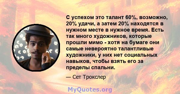 С успехом это талант 60%, возможно, 20% удачи, а затем 20% находятся в нужном месте в нужное время. Есть так много художников, которые прошли мимо - хотя на бумаге они самые невероятно талантливые художники, у них нет