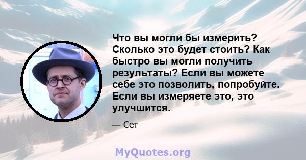 Что вы могли бы измерить? Сколько это будет стоить? Как быстро вы могли получить результаты? Если вы можете себе это позволить, попробуйте. Если вы измеряете это, это улучшится.