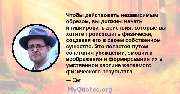 Чтобы действовать независимым образом, вы должны начать инициировать действия, которые вы хотите происходить физически, создавая его в своем собственном существе. Это делается путем сочетания убеждений, эмоций и