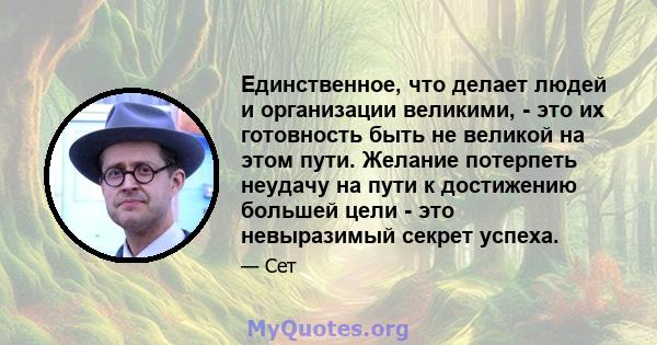 Единственное, что делает людей и организации великими, - это их готовность быть не великой на этом пути. Желание потерпеть неудачу на пути к достижению большей цели - это невыразимый секрет успеха.