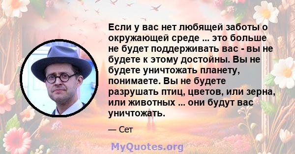 Если у вас нет любящей заботы о окружающей среде ... это больше не будет поддерживать вас - вы не будете к этому достойны. Вы не будете уничтожать планету, понимаете. Вы не будете разрушать птиц, цветов, или зерна, или