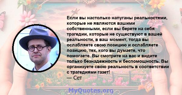 Если вы настолько напуганы реальностями, которые не являются вашими собственными, если вы берете на себя трагедии, которые не существуют в вашей реальности, в ваш момент, тогда вы ослабляете свою позицию и ослабляете