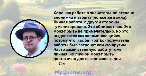 Хорошая работа в значительной степени анонимна и забыта (но все же важна). Личная работа, с другой стороны, гуманизирована. Это сближает нас. Это может быть не примечательно, но это выделяется как запоминающийся, потому 