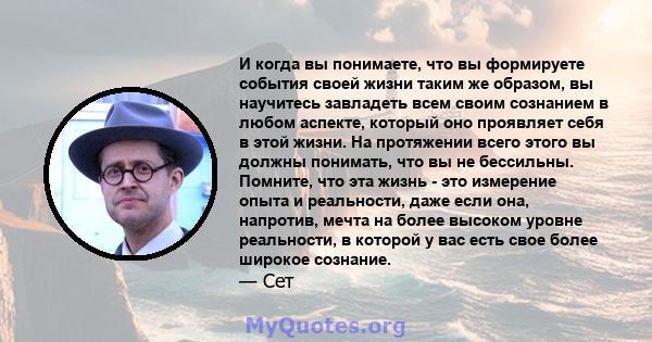 И когда вы понимаете, что вы формируете события своей жизни таким же образом, вы научитесь завладеть всем своим сознанием в любом аспекте, который оно проявляет себя в этой жизни. На протяжении всего этого вы должны