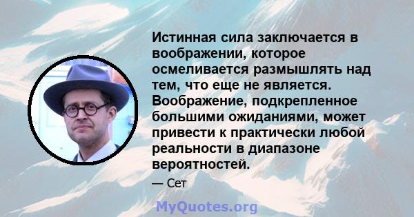 Истинная сила заключается в воображении, которое осмеливается размышлять над тем, что еще не является. Воображение, подкрепленное большими ожиданиями, может привести к практически любой реальности в диапазоне