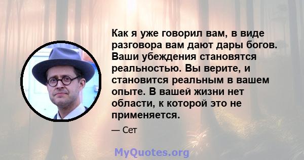 Как я уже говорил вам, в виде разговора вам дают дары богов. Ваши убеждения становятся реальностью. Вы верите, и становится реальным в вашем опыте. В вашей жизни нет области, к которой это не применяется.