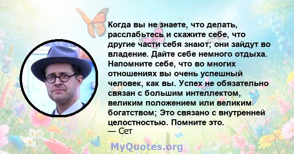 Когда вы не знаете, что делать, расслабьтесь и скажите себе, что другие части себя знают; они зайдут во владение. Дайте себе немного отдыха. Напомните себе, что во многих отношениях вы очень успешный человек, как вы.