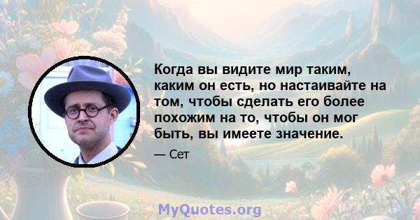 Когда вы видите мир таким, каким он есть, но настаивайте на том, чтобы сделать его более похожим на то, чтобы он мог быть, вы имеете значение.