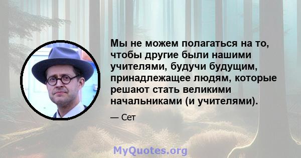 Мы не можем полагаться на то, чтобы другие были нашими учителями, будучи будущим, принадлежащее людям, которые решают стать великими начальниками (и учителями).