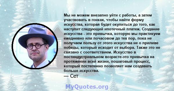 Мы не можем внезапно уйти с работы, а затем участвовать в гонках, чтобы найти форму искусства, которая будет окупиться до того, как наступит следующий ипотечный платеж. Создание искусства - это привычка, которую мы